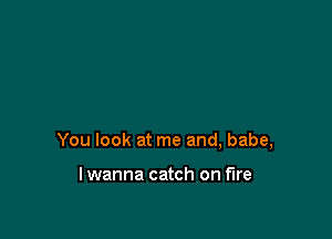 You look at me and, babe,

lwanna catch on fire