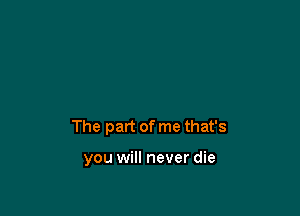 The part of me that's

you will never die