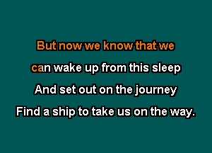 But now we know that we
can wake up from this sleep

And set out on the journey

Find a ship to take us on the way.