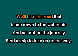 We'll take the road that
leads down to the waterside

And set out on the journey

Find a ship to take us on the way.