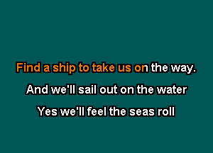 Find a ship to take us on the way.

And we'll sail out on the water

Yes we'll feel the seas roll