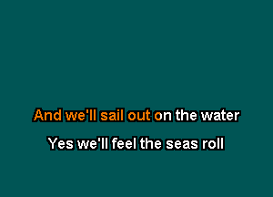 And we'll sail out on the water

Yes we'll feel the seas roll