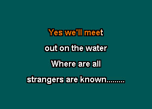 Yes we'll meet
out on the water

Where are all

strangers are known .........