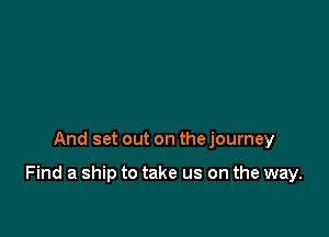 And set out on the journey

Find a ship to take us on the way.