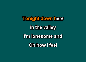 Tonight down here

in the valley

I'm lonesome and

Oh how I feel