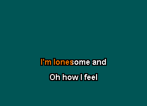 I'm lonesome and
Oh how I feel