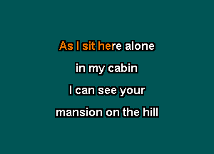 As I sit here alone

in my cabin

I can see your

mansion on the hill