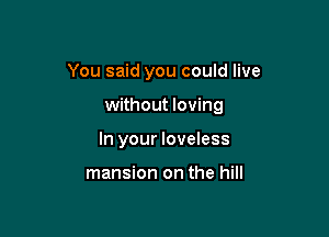 You said you could live

without loving
In your loveless

mansion on the hill