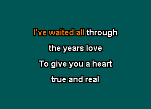 I've waited all through

the years love
To give you a heart

true and real