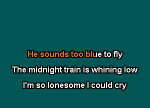 He sounds too blue to fly

The midnight train is whining low

I'm so lonesome I could cry