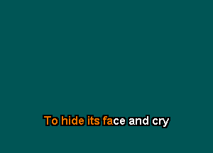 To hide its face and cry