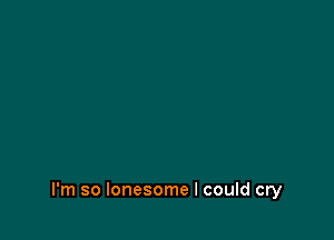 I'm so lonesome I could cry