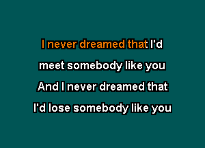 I never dreamed that I'd
meet somebody like you

And I never dreamed that

I'd lose somebody like you