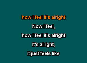 how I feel it's alright

Now I feel,

how I feel it's alright

It's alright,

itjust feels like