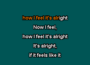 how I feel it's alright

Now I feel,

how I feel it's alright

It's alright,
if it feels like it