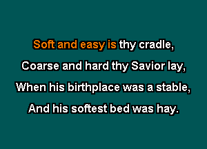 Soft and easy is thy cradle,
Coarse and hard thy Savior lay,
When his birthplace was a stable,
And his softest bed was hay.