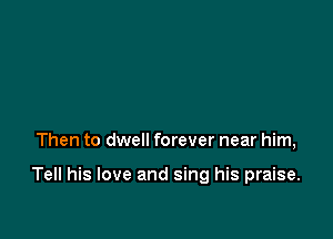 Then to dwell forever near him,

Tell his love and sing his praise.