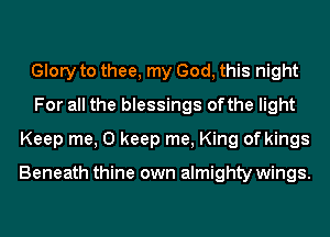 Glory to thee, my God, this night
For all the blessings ofthe light
Keep me, 0 keep me, King of kings

Beneath thine own almighty wings.