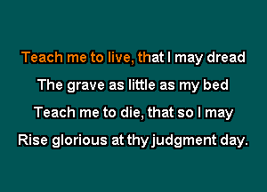 Teach me to live, that I may dread
The grave as little as my bed
Teach me to die, that so I may

Rise glorious at thyjudgment day.