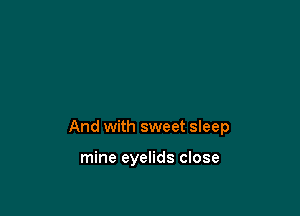 And with sweet sleep

mine eyelids close