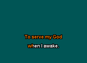 To serve my God

when I awake.