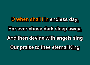 0 when shall I in endless day,
For ever chase dark sleep away,
And then devine with angels sing

Our praise to thee eternal King