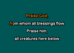 Praise God,

from whom all blessings flow

Praise him,

all creatures here below