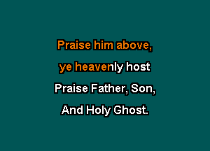 Praise him above,

ye heavenly host

Praise Father. Son,
And Holy Ghost.