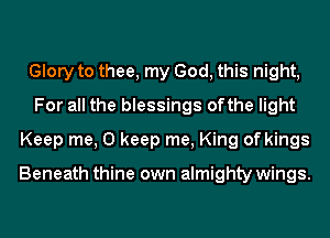Glory to thee, my God, this night,
For all the blessings ofthe light
Keep me, 0 keep me, King of kings

Beneath thine own almighty wings.