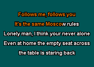 Follows me, follows you
It's the same Moscow rules
Lonely man, I think your never alone
Even at home the empty seat across

the table is staring back