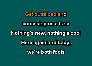 Get outta bed and

come sing us a tune

Nothing's new, nothing's cool

Here again and baby,

we're both fools