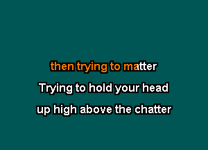 then trying to matter

Ttying to hold your head

up high above the chatter
