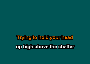 Ttying to hold your head

up high above the chatter