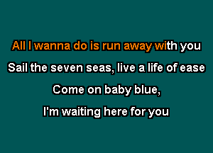 All I wanna do is run away with you
Sail the seven seas, live a life of ease
Come on baby blue,

I'm waiting here for you