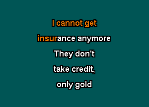 I cannot get

insurance anymore

They don't

take credit,

only gold