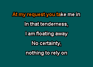 At my request you take me in

In that tenderness,

I am floating away
No certainty,

nothing to rely on