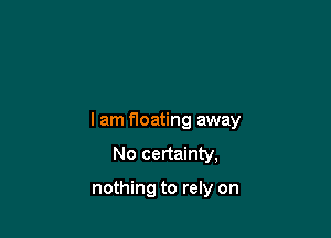 lam floating away
No certainty,

nothing to rely on