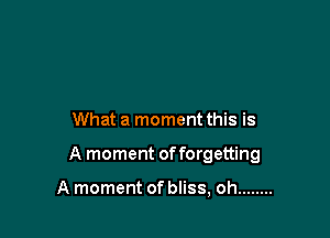 What a moment this is

A moment of forgetting

A moment of bliss, oh ........