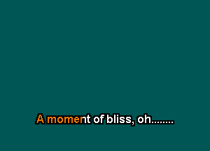 A moment of bliss, oh ........