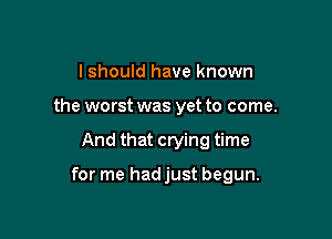 I should have known
the worst was yet to come.

And that crying time

for me hadjust begun.