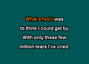 What afool lwas

to think I could get by

With only these few

million tears I've cried.