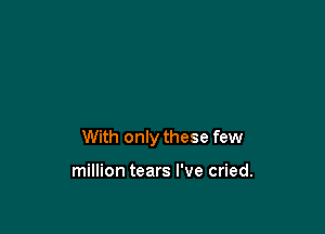 With only these few

million tears I've cried.