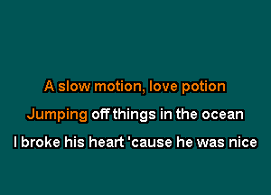 A slow motion, love potion

Jumping offthings in the ocean

I broke his heart 'cause he was nice