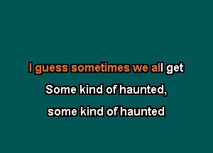 I guess sometimes we all get

Some kind of haunted,

some kind of haunted