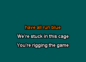 have all run blue

We're stuck in this cage

You're rigging the game