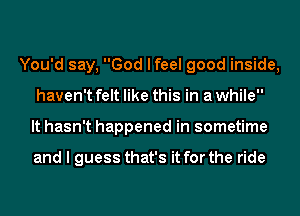 You'd say, God I feel good inside,
haven't felt like this in a while
It hasn't happened in sometime

and I guess that's it for the ride