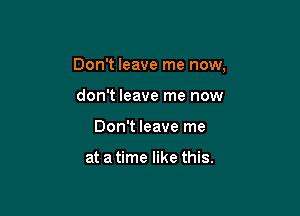 Don't leave me now,

don't leave me now
Don't leave me

at a time like this.