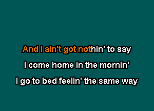 And I ain't got nothin' to say

I come home in the mornin'

I go to bed feelin' the same way