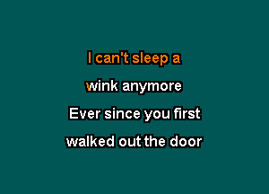 I can't sleep a

wink anymore

Ever since you first

walked out the door