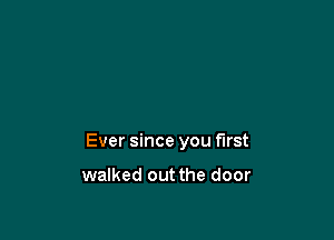 Ever since you first

walked out the door